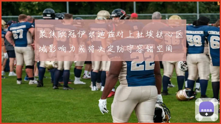 聚焦欧冠伊尔迪兹对上杜埃核心区域影响力或将决定防守容错空间