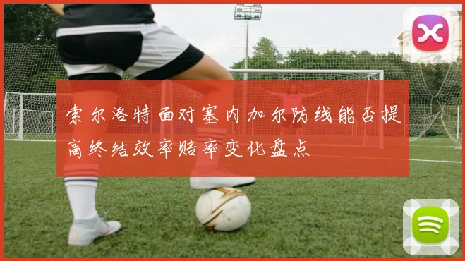 索尔洛特面对塞内加尔防线能否提高终结效率赔率变化盘点