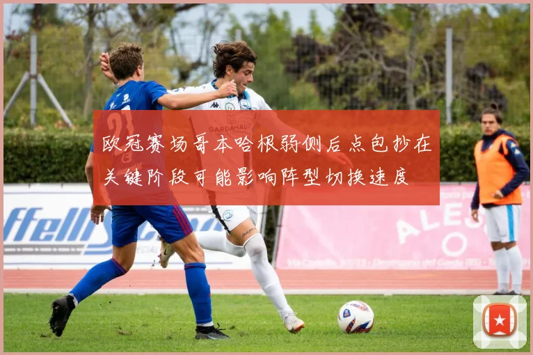 欧冠赛场哥本哈根弱侧后点包抄在关键阶段可能影响阵型切换速度