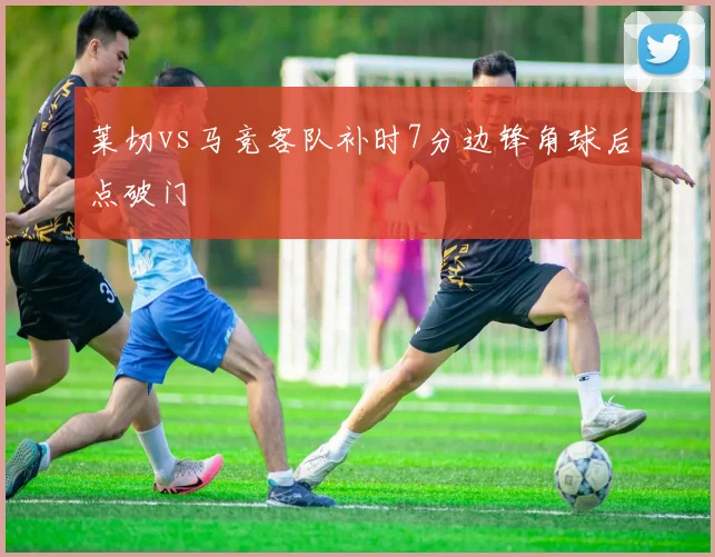 莱切vs马竞客队补时7分边锋角球后点破门