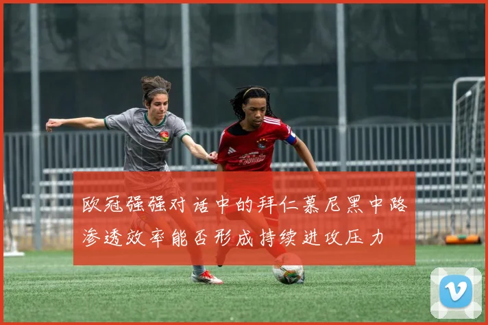 欧冠强强对话中的拜仁慕尼黑中路渗透效率能否形成持续进攻压力