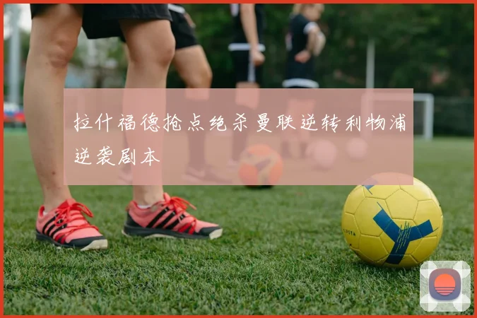 拉什福德抢点绝杀曼联逆转利物浦逆袭剧本