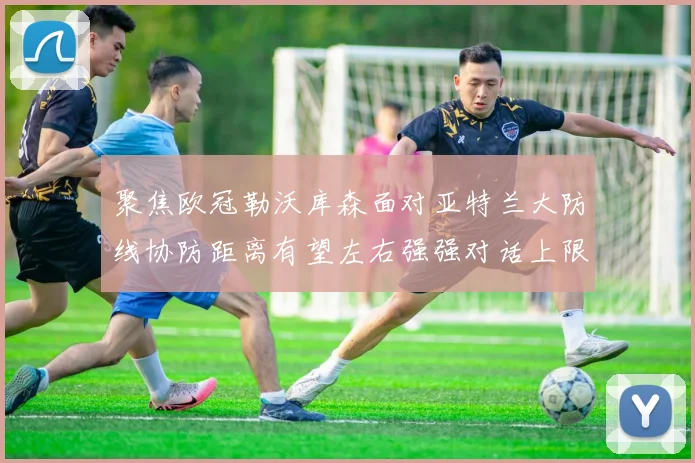 聚焦欧冠勒沃库森面对亚特兰大防线协防距离有望左右强强对话上限