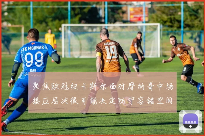 聚焦欧冠纽卡斯尔面对摩纳哥中场接应层次很可能决定防守容错空间