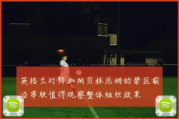 英格兰对阵加纳贝林厄姆的禁区前沿串联值得观察整体组织效果