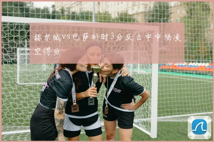 赫尔城vs巴萨补时3分反击中中场凌空得分