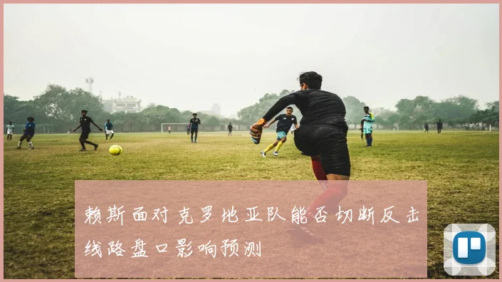 赖斯面对克罗地亚队能否切断反击线路盘口影响预测