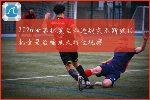 2026世界杯埃兰加迎战突尼斯破门机会是否被放大对位观察