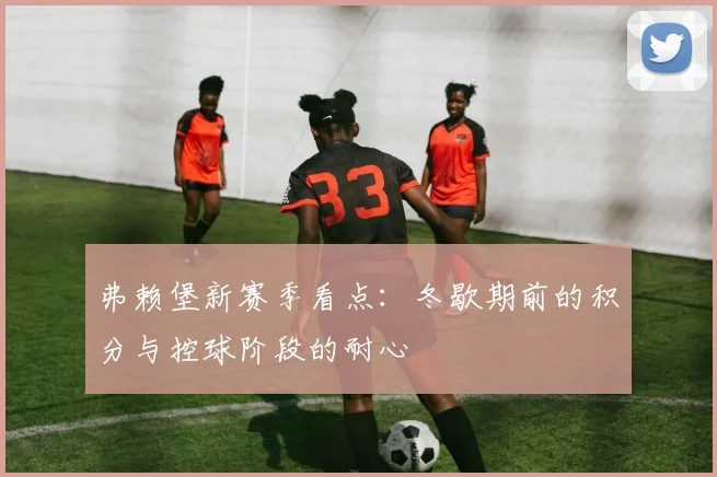 弗赖堡新赛季看点:冬歇期前的积分与控球阶段的耐心