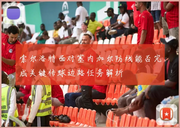 索尔洛特面对塞内加尔防线能否完成关键传球边路任务解析